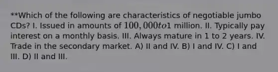 **Which of the following are characteristics of negotiable jumbo CDs? I. Issued in amounts of 100,000 to1 million. II. Typically pay interest on a monthly basis. III. Always mature in 1 to 2 years. IV. Trade in the secondary market. A) II and IV. B) I and IV. C) I and III. D) II and III.