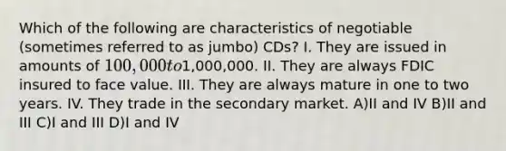 Which of the following are characteristics of negotiable (sometimes referred to as jumbo) CDs? I. They are issued in amounts of 100,000 to1,000,000. II. They are always FDIC insured to face value. III. They are always mature in one to two years. IV. They trade in the secondary market. A)II and IV B)II and III C)I and III D)I and IV