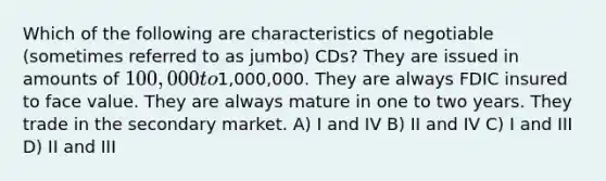 Which of the following are characteristics of negotiable (sometimes referred to as jumbo) CDs? They are issued in amounts of 100,000 to1,000,000. They are always FDIC insured to face value. They are always mature in one to two years. They trade in the secondary market. A) I and IV B) II and IV C) I and III D) II and III