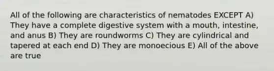 All of the following are characteristics of nematodes EXCEPT A) They have a complete digestive system with a mouth, intestine, and anus B) They are roundworms C) They are cylindrical and tapered at each end D) They are monoecious E) All of the above are true