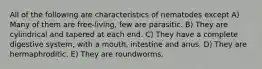 All of the following are characteristics of nematodes except A) Many of them are free-living, few are parasitic. B) They are cylindrical and tapered at each end. C) They have a complete digestive system, with a mouth, intestine and anus. D) They are hermaphroditic. E) They are roundworms.