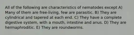 All of the following are characteristics of nematodes except A) Many of them are free-living, few are parasitic. B) They are cylindrical and tapered at each end. C) They have a complete digestive system, with a mouth, intestine and anus. D) They are hermaphroditic. E) They are roundworms.