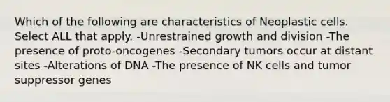 Which of the following are characteristics of Neoplastic cells. Select ALL that apply. -Unrestrained growth and division -The presence of proto-oncogenes -Secondary tumors occur at distant sites -Alterations of DNA -The presence of NK cells and tumor suppressor genes