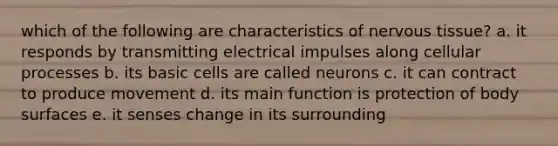 which of the following are characteristics of nervous tissue? a. it responds by transmitting electrical impulses along cellular processes b. its basic cells are called neurons c. it can contract to produce movement d. its main function is protection of body surfaces e. it senses change in its surrounding