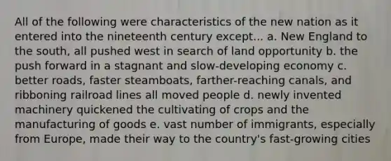 All of the following were characteristics of the new nation as it entered into the nineteenth century except... a. New England to the south, all pushed west in search of land opportunity b. the push forward in a stagnant and slow-developing economy c. better roads, faster steamboats, farther-reaching canals, and ribboning railroad lines all moved people d. newly invented machinery quickened the cultivating of crops and the manufacturing of goods e. vast number of immigrants, especially from Europe, made their way to the country's fast-growing cities