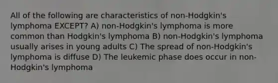 All of the following are characteristics of non-Hodgkin's lymphoma EXCEPT? A) non-Hodgkin's lymphoma is more common than Hodgkin's lymphoma B) non-Hodgkin's lymphoma usually arises in young adults C) The spread of non-Hodgkin's lymphoma is diffuse D) The leukemic phase does occur in non-Hodgkin's lymphoma