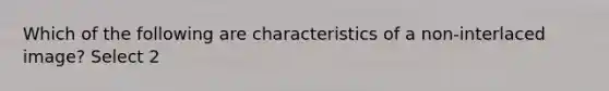 Which of the following are characteristics of a non-interlaced image? Select 2