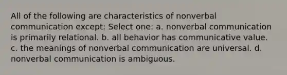 All of the following are characteristics of nonverbal communication except: Select one: a. nonverbal communication is primarily relational. b. all behavior has communicative value. c. the meanings of nonverbal communication are universal. d. nonverbal communication is ambiguous.