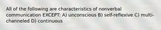 All of the following are characteristics of nonverbal communication EXCEPT: A) unconscious B) self-reflexive C) multi-channeled D) continuous