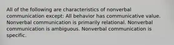 All of the following are characteristics of nonverbal communication except: All behavior has communicative value. Nonverbal communication is primarily relational. Nonverbal communication is ambiguous. Nonverbal communication is specific.