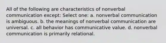 All of the following are characteristics of nonverbal communication except: Select one: a. nonverbal communication is ambiguous. b. the meanings of nonverbal communication are universal. c. all behavior has communicative value. d. nonverbal communication is primarily relational.