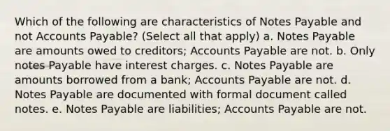 Which of the following are characteristics of Notes Payable and no<a href='https://www.questionai.com/knowledge/k7x83BRk9p-t-accounts' class='anchor-knowledge'>t accounts</a> Payable? (Select all that apply) a. Notes Payable are amounts owed to creditors; <a href='https://www.questionai.com/knowledge/kWc3IVgYEK-accounts-payable' class='anchor-knowledge'>accounts payable</a> are not. b. Only notes Payable have interest charges. c. Notes Payable are amounts borrowed from a bank; Accounts Payable are not. d. Notes Payable are documented with formal document called notes. e. Notes Payable are liabilities; Accounts Payable are not.