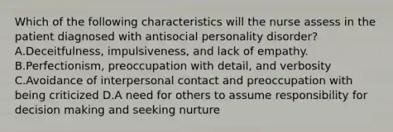 Which of the following characteristics will the nurse assess in the patient diagnosed with antisocial personality disorder? A.Deceitfulness, impulsiveness, and lack of empathy. B.Perfectionism, preoccupation with detail, and verbosity C.Avoidance of interpersonal contact and preoccupation with being criticized D.A need for others to assume responsibility for decision making and seeking nurture