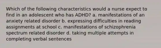 Which of the following characteristics would a nurse expect to find in an adolescent who has ADHD? a. manifestations of an anxiety related disorder b. expressing difficulties in reading assignments at school c. manifestations of schizophrenia spectrum related disorder d. taking multiple attempts in completing verbal sentences