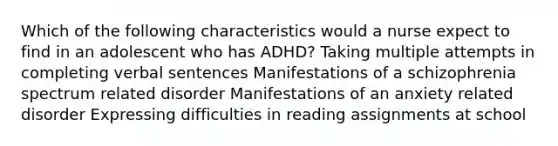 Which of the following characteristics would a nurse expect to find in an adolescent who has ADHD? Taking multiple attempts in completing verbal sentences Manifestations of a schizophrenia spectrum related disorder Manifestations of an anxiety related disorder Expressing difficulties in reading assignments at school