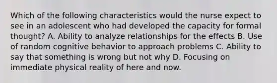 Which of the following characteristics would the nurse expect to see in an adolescent who had developed the capacity for formal thought? A. Ability to analyze relationships for the effects B. Use of random cognitive behavior to approach problems C. Ability to say that something is wrong but not why D. Focusing on immediate physical reality of here and now.