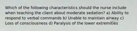 Which of the following characteristics should the nurse include when teaching the client about moderate sedation? a) Ability to respond to verbal commands b) Unable to maintain airway c) Loss of consciousness d) Paralysis of the lower extremities