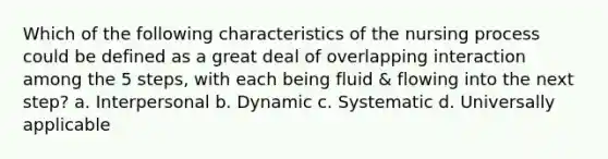 Which of the following characteristics of the nursing process could be defined as a great deal of overlapping interaction among the 5 steps, with each being fluid & flowing into the next step? a. Interpersonal b. Dynamic c. Systematic d. Universally applicable