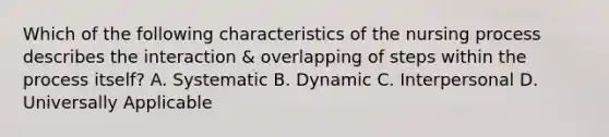 Which of the following characteristics of the nursing process describes the interaction & overlapping of steps within the process itself? A. Systematic B. Dynamic C. Interpersonal D. Universally Applicable