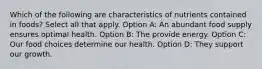 Which of the following are characteristics of nutrients contained in foods? Select all that apply. Option A: An abundant food supply ensures optimal health. Option B: The provide energy. Option C: Our food choices determine our health. Option D: They support our growth.