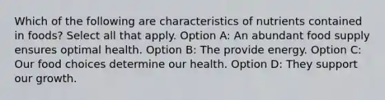 Which of the following are characteristics of nutrients contained in foods? Select all that apply. Option A: An abundant food supply ensures optimal health. Option B: The provide energy. Option C: Our food choices determine our health. Option D: They support our growth.