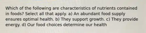 Which of the following are characteristics of nutrients contained in foods? Select all that apply. a) An abundant food supply ensures optimal health. b) They support growth. c) They provide energy. d) Our food choices determine our health