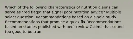 Which of the following characteristics of nutrition claims can serve as "red flags" that signal poor nutrition advice? Multiple select question. Recommendations based on a single study Recommendations that promise a quick fix Recommendations based on studies published with peer review Claims that sound too good to be true