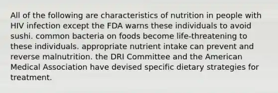 All of the following are characteristics of nutrition in people with HIV infection except the FDA warns these individuals to avoid sushi. common bacteria on foods become life-threatening to these individuals. appropriate nutrient intake can prevent and reverse malnutrition. the DRI Committee and the American Medical Association have devised specific dietary strategies for treatment.