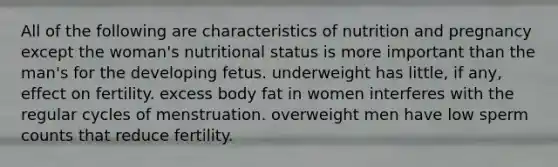 All of the following are characteristics of nutrition and pregnancy except the woman's nutritional status is more important than the man's for the developing fetus. underweight has little, if any, effect on fertility. excess body fat in women interferes with the regular cycles of menstruation. overweight men have low sperm counts that reduce fertility.