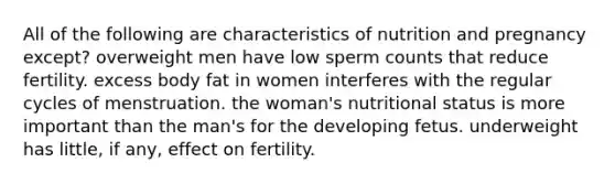 All of the following are characteristics of nutrition and pregnancy except? overweight men have low sperm counts that reduce fertility. excess body fat in women interferes with the regular cycles of menstruation. the woman's nutritional status is more important than the man's for the developing fetus. underweight has little, if any, effect on fertility.