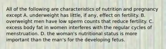 All of the following are characteristics of nutrition and pregnancy except A. underweight has little, if any, effect on fertility. B. overweight men have low sperm counts that reduce fertility. C. excess body fat in women interferes with the regular cycles of menstruation. D. the woman's nutritional status is more important than the man's for the developing fetus.