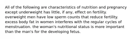 All of the following are characteristics of nutrition and pregnancy except underweight has little, if any, effect on fertility. overweight men have low sperm counts that reduce fertility. excess body fat in women interferes with the regular cycles of menstruation. the woman's nutritional status is more important than the man's for the developing fetus.