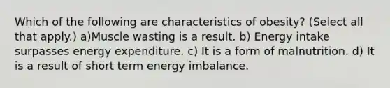 Which of the following are characteristics of obesity? (Select all that apply.) a)Muscle wasting is a result. b) Energy intake surpasses energy expenditure. c) It is a form of malnutrition. d) It is a result of short term energy imbalance.