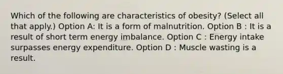 Which of the following are characteristics of obesity? (Select all that apply.) Option A: It is a form of malnutrition. Option B : It is a result of short term energy imbalance. Option C : Energy intake surpasses energy expenditure. Option D : Muscle wasting is a result.