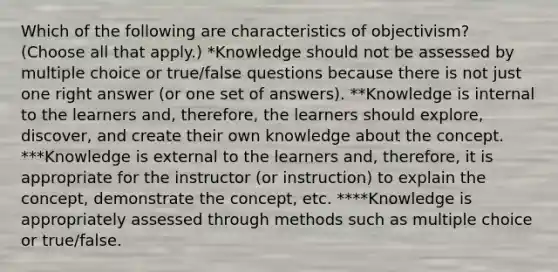 Which of the following are characteristics of objectivism? (Choose all that apply.) *Knowledge should not be assessed by multiple choice or true/false questions because there is not just one right answer (or one set of answers). **Knowledge is internal to the learners and, therefore, the learners should explore, discover, and create their own knowledge about the concept. ***Knowledge is external to the learners and, therefore, it is appropriate for the instructor (or instruction) to explain the concept, demonstrate the concept, etc. ****Knowledge is appropriately assessed through methods such as multiple choice or true/false.