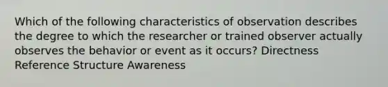 Which of the following characteristics of observation describes the degree to which the researcher or trained observer actually observes the behavior or event as it occurs? Directness Reference Structure Awareness