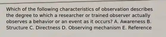 Which of the following characteristics of observation describes the degree to which a researcher or trained observer actually observes a behavior or an event as it occurs? A. Awareness B. Structure C. Directness D. Observing mechanism E. Reference