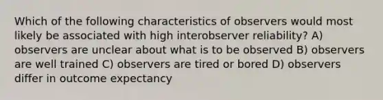 Which of the following characteristics of observers would most likely be associated with high interobserver reliability? A) observers are unclear about what is to be observed B) observers are well trained C) observers are tired or bored D) observers differ in outcome expectancy