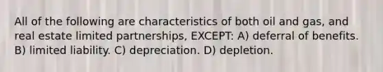 All of the following are characteristics of both oil and gas, and real estate limited partnerships, EXCEPT: A) deferral of benefits. B) limited liability. C) depreciation. D) depletion.