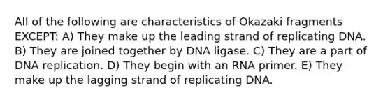 All of the following are characteristics of Okazaki fragments EXCEPT: A) They make up the leading strand of replicating DNA. B) They are joined together by DNA ligase. C) They are a part of DNA replication. D) They begin with an RNA primer. E) They make up the lagging strand of replicating DNA.