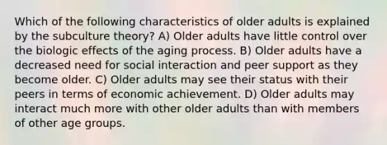 Which of the following characteristics of older adults is explained by the subculture theory? A) Older adults have little control over the biologic effects of the aging process. B) Older adults have a decreased need for social interaction and peer support as they become older. C) Older adults may see their status with their peers in terms of economic achievement. D) Older adults may interact much more with other older adults than with members of other age groups.