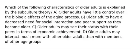 Which of the following characteristics of older adults is explained by the subculture theory? A) Older adults have little control over the biologic effects of the aging process. B) Older adults have a decreased need for social interaction and peer support as they become older. C) Older adults may see their status with their peers in terms of economic achievement. D) Older adults may interact much more with other older adults than with members of other age groups