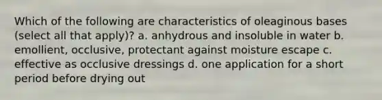 Which of the following are characteristics of oleaginous bases (select all that apply)? a. anhydrous and insoluble in water b. emollient, occlusive, protectant against moisture escape c. effective as occlusive dressings d. one application for a short period before drying out