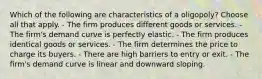 Which of the following are characteristics of a oligopoly? Choose all that apply. - The firm produces different goods or services. - The firm's demand curve is perfectly elastic. - The firm produces identical goods or services. - The firm determines the price to charge its buyers. - There are high barriers to entry or exit. - The firm's demand curve is linear and downward sloping.