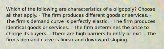 Which of the following are characteristics of a oligopoly? Choose all that apply. - The firm produces different goods or services. - The firm's demand curve is perfectly elastic. - The firm produces identical goods or services. - The firm determines the price to charge its buyers. - There are high barriers to entry or exit. - The firm's demand curve is linear and downward sloping.