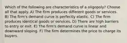 Which of the following are characteristics of a oligopoly? Choose all that apply. A) The firm produces different goods or services. B) The firm's demand curve is perfectly elastic. C) The firm produces identical goods or services. D) There are high barriers to entry or exit. E) The firm's demand curve is linear and downward sloping. F) The firm determines the price to charge its buyers.