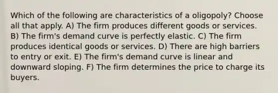 Which of the following are characteristics of a oligopoly? Choose all that apply. A) The firm produces different goods or services. B) The firm's demand curve is perfectly elastic. C) The firm produces identical goods or services. D) There are high barriers to entry or exit. E) The firm's demand curve is linear and downward sloping. F) The firm determines the price to charge its buyers.