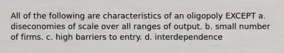 All of the following are characteristics of an oligopoly EXCEPT a. diseconomies of scale over all ranges of output. b. small number of firms. c. high barriers to entry. d. interdependence