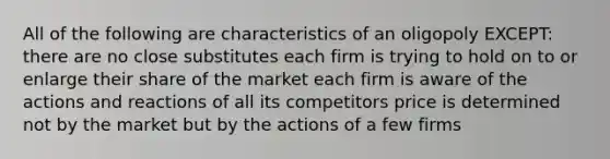 All of the following are characteristics of an oligopoly EXCEPT: there are no close substitutes each firm is trying to hold on to or enlarge their share of the market each firm is aware of the actions and reactions of all its competitors price is determined not by the market but by the actions of a few firms