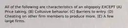 All of the following are characteristics of an oligopoly EXCEPT (A) Price taking. (B) Collusive behavior. (C) Barriers to entry. (D) Cheating on other firm members to produce more. (E) A few large firms.